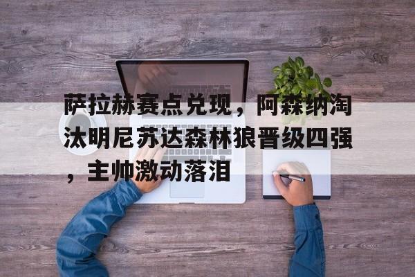 九游平台入口-萨拉赫赛点兑现，阿森纳淘汰明尼苏达森林狼晋级四强，主帅激动落泪(埃及萨拉赫晋级世界杯)